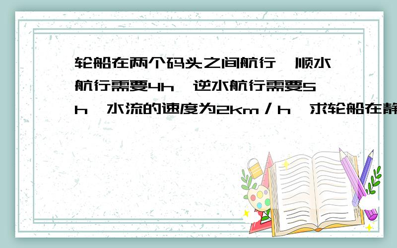 轮船在两个码头之间航行,顺水航行需要4h,逆水航行需要5h,水流的速度为2km／h,求轮船在静水中航行的速度（用方程解）