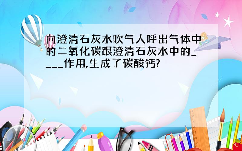 向澄清石灰水吹气人呼出气体中的二氧化碳跟澄清石灰水中的____作用,生成了碳酸钙?