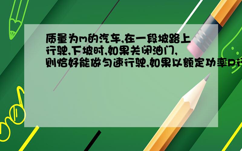 质量为m的汽车,在一段坡路上行驶,下坡时,如果关闭油门,则恰好能做匀速行驶,如果以额定功率P行驶