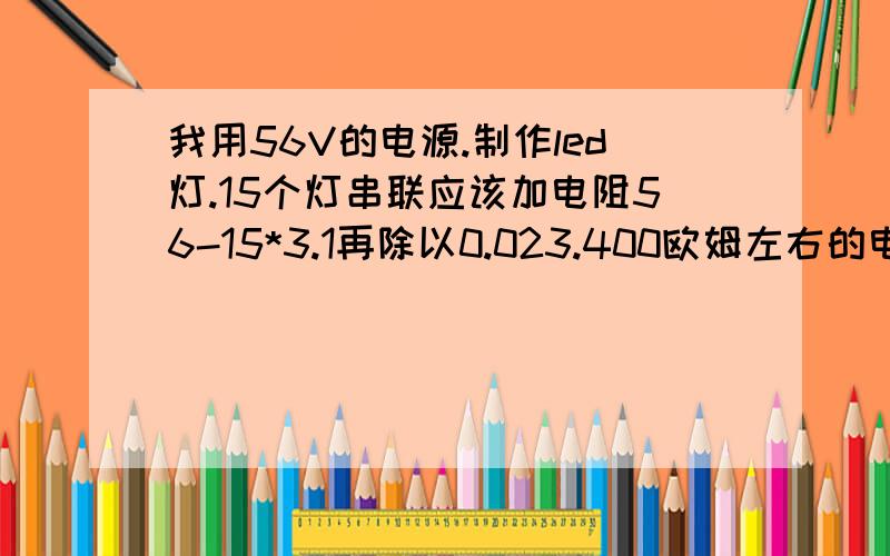 我用56V的电源.制作led灯.15个灯串联应该加电阻56-15*3.1再除以0.023.400欧姆左右的电阻.可是我发