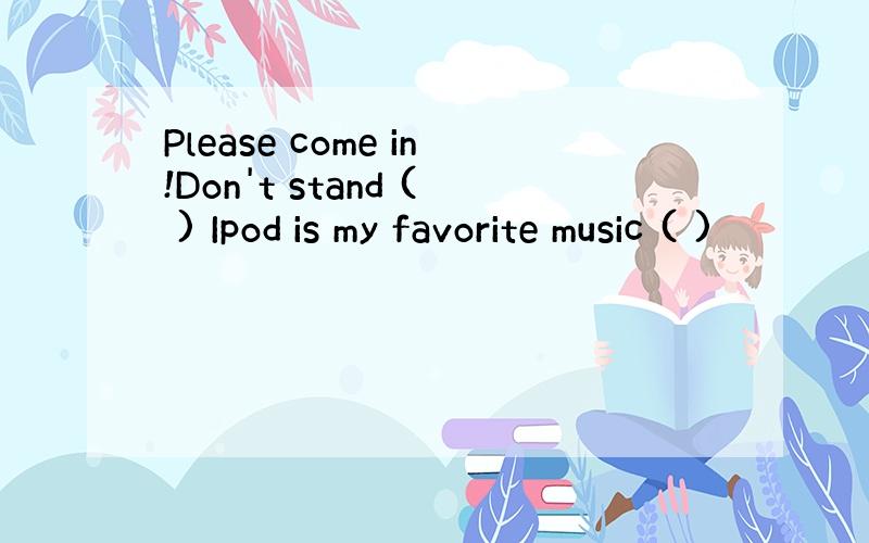 Please come in!Don't stand ( ) Ipod is my favorite music ( )