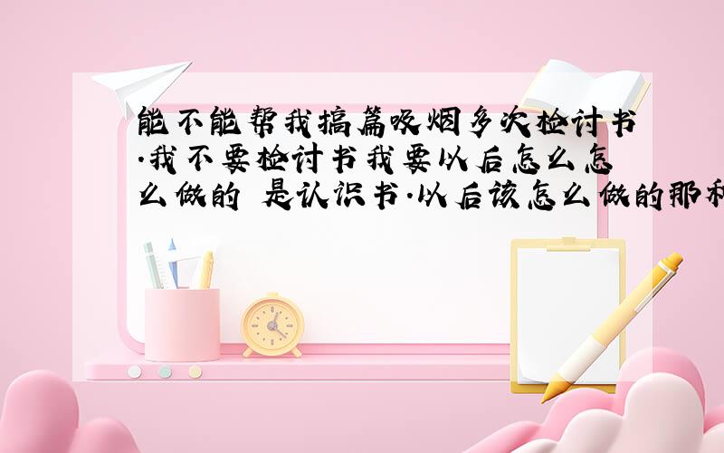 能不能帮我搞篇吸烟多次检讨书.我不要检讨书我要以后怎么怎么做的 是认识书.以后该怎么做的那种 谢了.