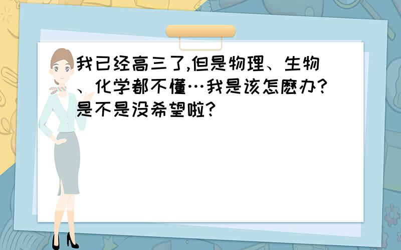 我已经高三了,但是物理、生物、化学都不懂…我是该怎麽办?是不是没希望啦?