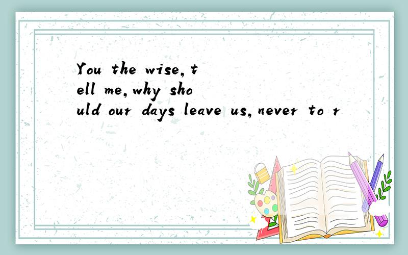 You the wise,tell me,why should our days leave us,never to r