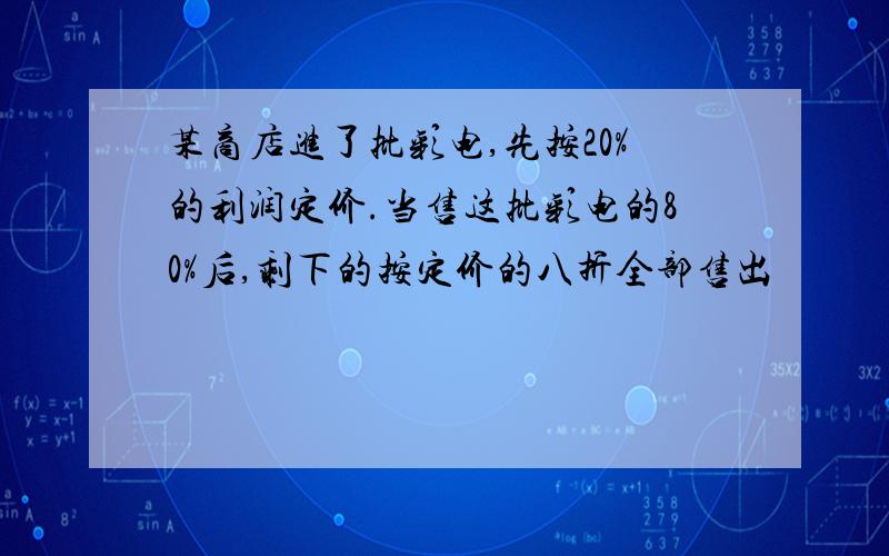 某商店进了批彩电,先按20%的利润定价.当售这批彩电的80%后,剩下的按定价的八折全部售出