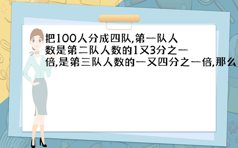 把100人分成四队,第一队人数是第二队人数的1又3分之一倍,是第三队人数的一又四分之一倍,那么第四队有几人?