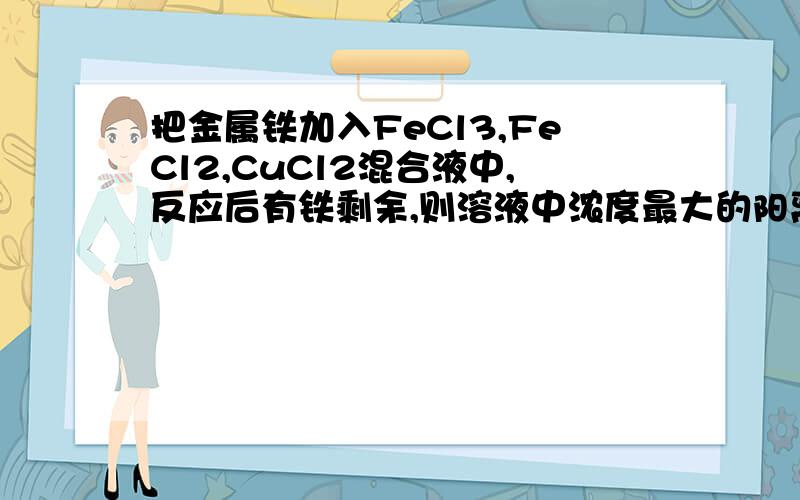 把金属铁加入FeCl3,FeCl2,CuCl2混合液中,反应后有铁剩余,则溶液中浓度最大的阳离子是?