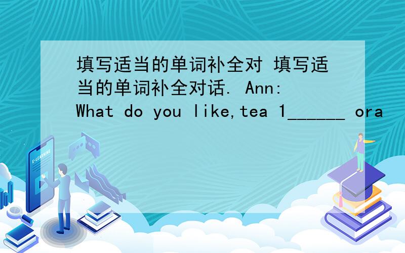 填写适当的单词补全对 填写适当的单词补全对话. Ann:What do you like,tea 1______ ora