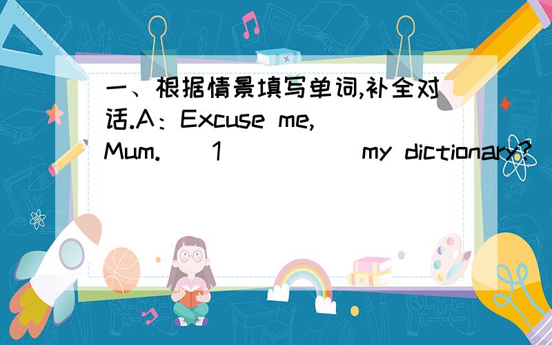 一、根据情景填写单词,补全对话.A：Excuse me,Mum.__1_____ my dictionary?