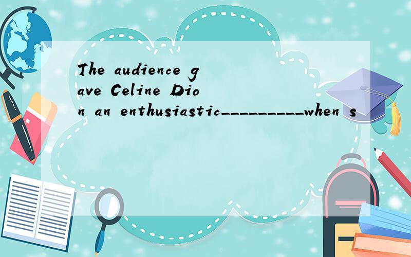 The audience gave Celine Dion an enthusiastic_________when s