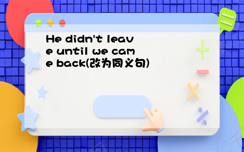 He didn't leave until we came back(改为同义句)