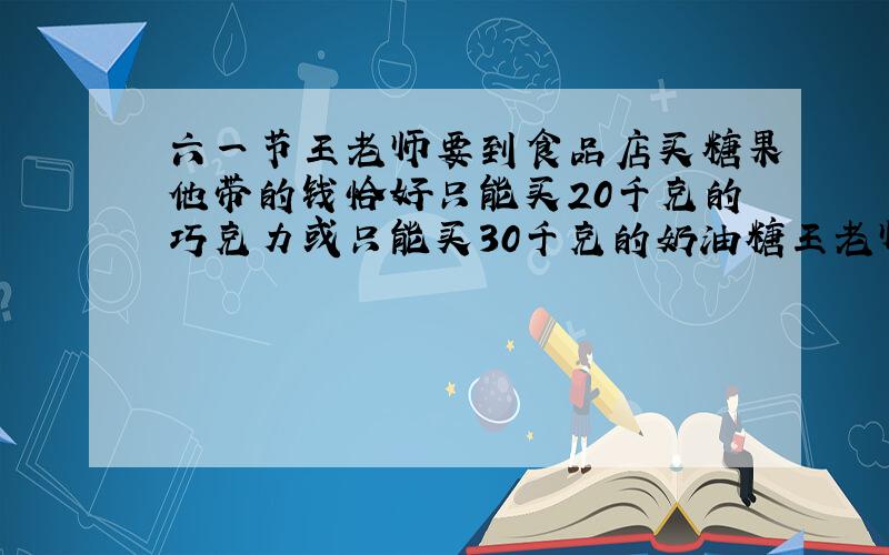 六一节王老师要到食品店买糖果他带的钱恰好只能买20千克的巧克力或只能买30千克的奶油糖王老师算了一下决定买10千克的奶油