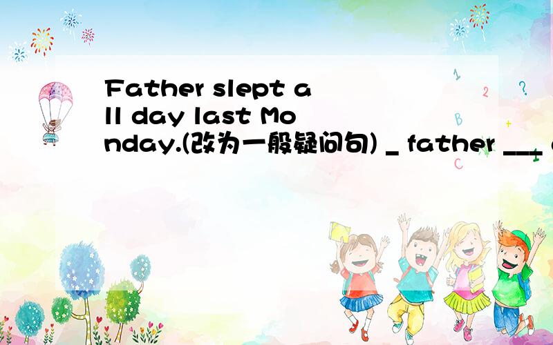 Father slept all day last Monday.(改为一般疑问句) _ father ___ all