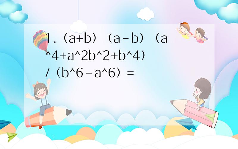 1.（a+b）（a-b）（a^4+a^2b^2+b^4）/（b^6-a^6）=