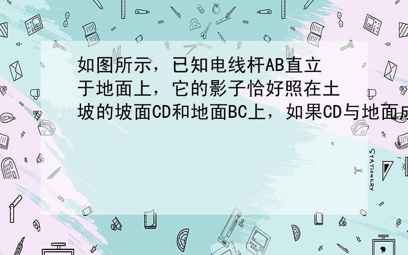 如图所示，已知电线杆AB直立于地面上，它的影子恰好照在土坡的坡面CD和地面BC上，如果CD与地面成45°，∠A=60°，