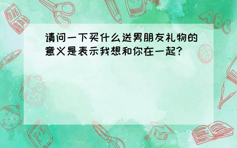 请问一下买什么送男朋友礼物的意义是表示我想和你在一起?