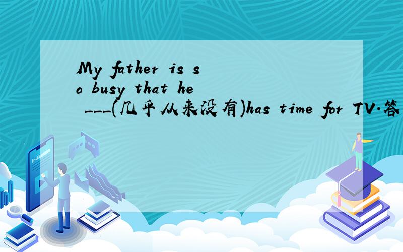 My father is so busy that he ___(几乎从来没有)has time for TV.答案好像