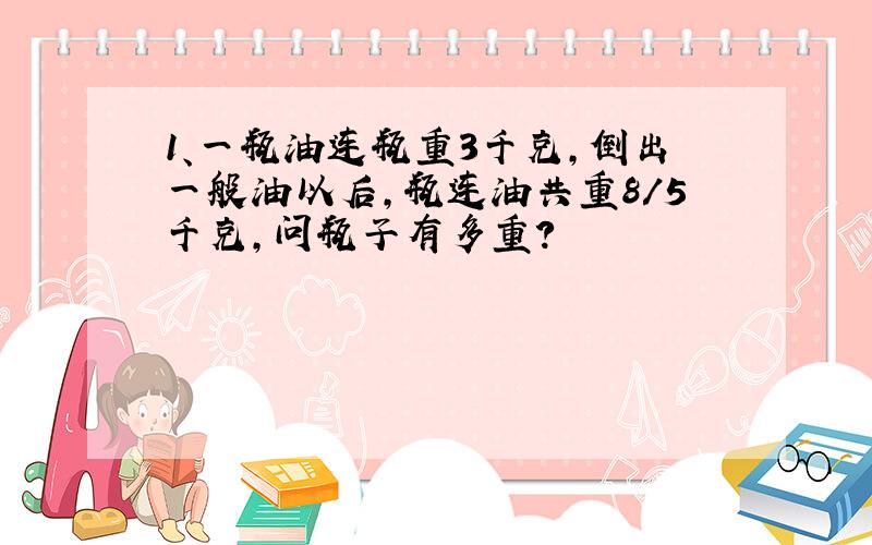 1、一瓶油连瓶重3千克,倒出一般油以后,瓶连油共重8/5千克,问瓶子有多重?