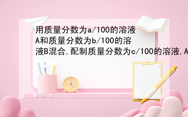 用质量分数为a/100的溶液A和质量分数为b/100的溶液B混合,配制质量分数为c/100的溶液,A,B两溶液的质量比是