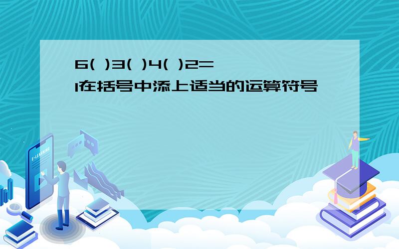 6( )3( )4( )2=1在括号中添上适当的运算符号