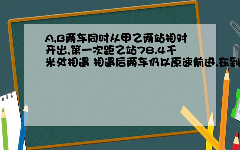 A,B两车同时从甲乙两站相对开出,第一次距乙站78.4千米处相遇 相遇后两车仍以原速前进,在到对方车站后,