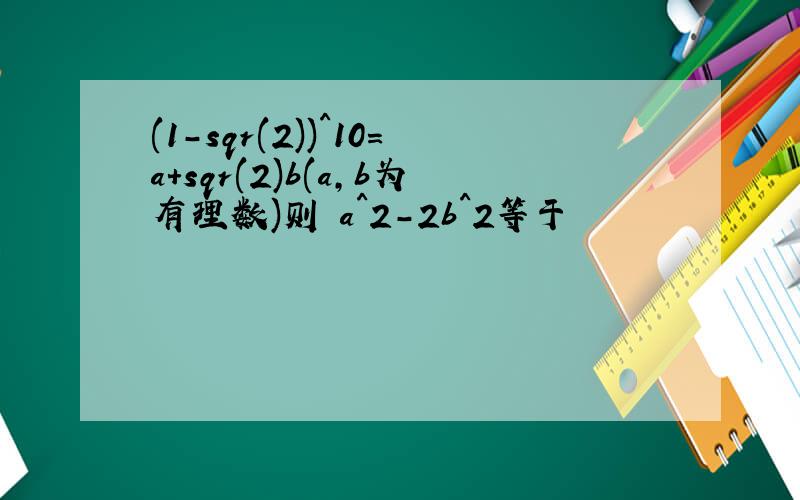 (1-sqr(2))^10=a+sqr(2)b(a,b为有理数)则 a^2-2b^2等于