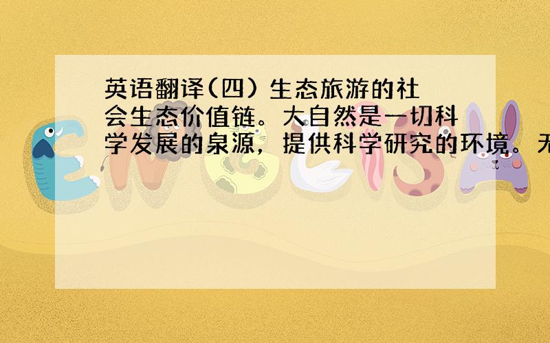 英语翻译(四) 生态旅游的社会生态价值链。大自然是一切科学发展的泉源，提供科学研究的环境。无论是生物科学、自然科学、或是