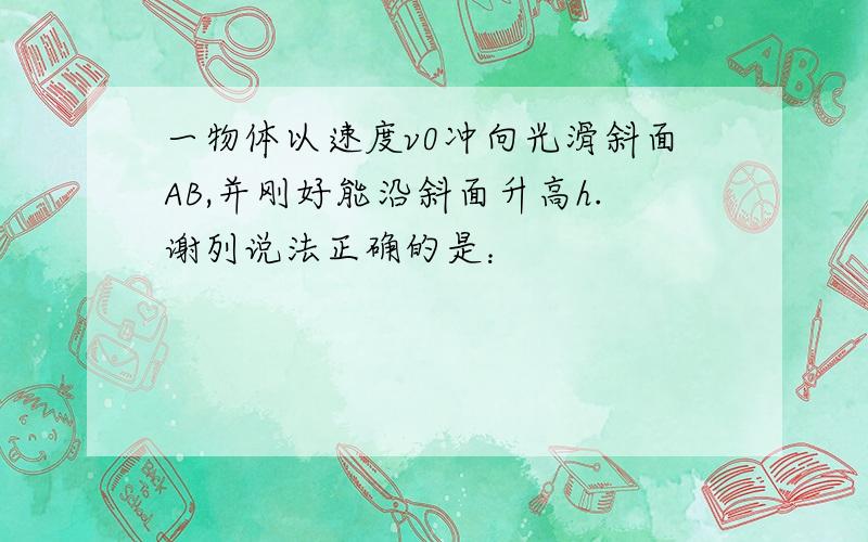 一物体以速度v0冲向光滑斜面AB,并刚好能沿斜面升高h.谢列说法正确的是：