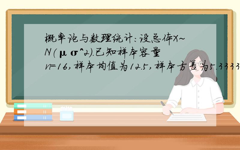 概率论与数理统计:设总体X~N(μσ^2).已知样本容量n=16,样本均值为12.5,样本方差为5.3333,求概率.