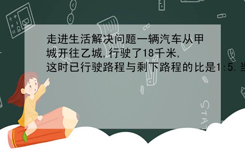 走进生活解决问题一辆汽车从甲城开往乙城,行驶了18千米,这时已行驶路程与剩下路程的比是1:5.当以行驶路程与剩下路程的比