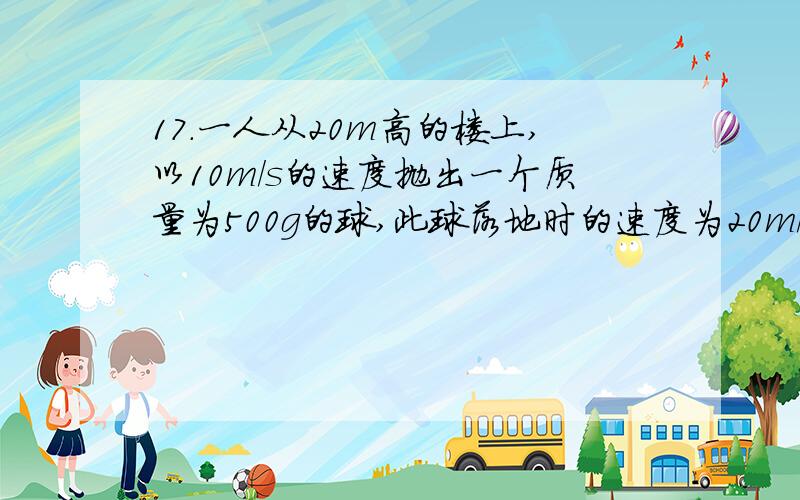 17．一人从20m高的楼上,以10m/s的速度抛出一个质量为500g的球,此球落地时的速度为20m/s,则：（1）此人