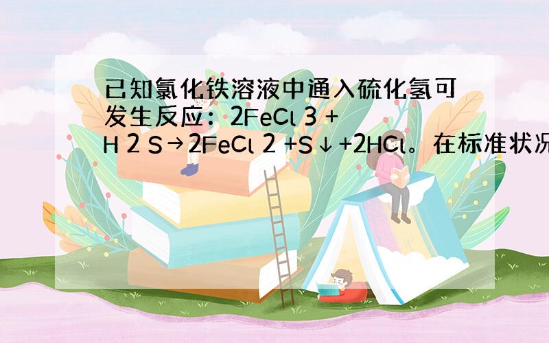 已知氯化铁溶液中通入硫化氢可发生反应：2FeCl 3 +H 2 S→2FeCl 2 +S↓+2HCl。在标准状况下，向&