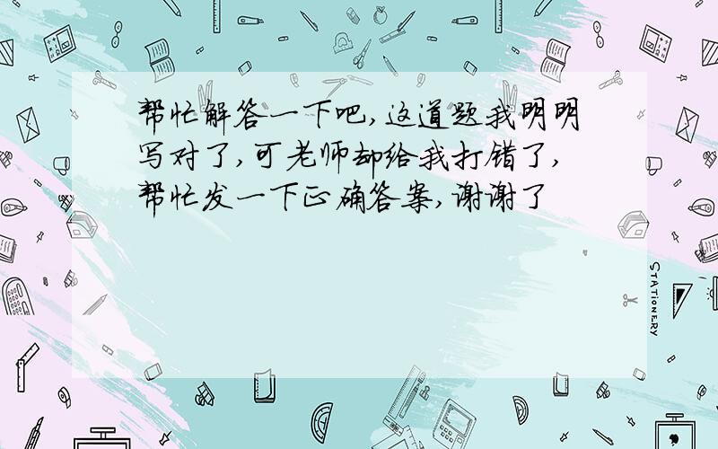 帮忙解答一下吧,这道题我明明写对了,可老师却给我打错了,帮忙发一下正确答案,谢谢了