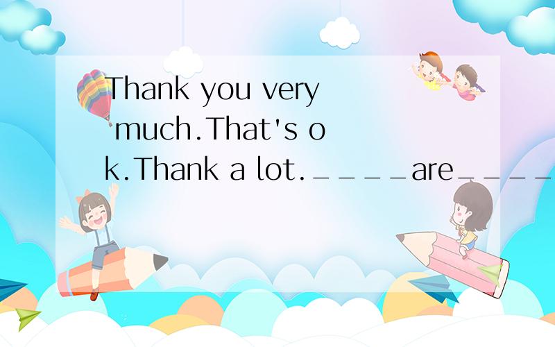 Thank you very much.That's ok.Thank a lot.____are____.求最后一句的