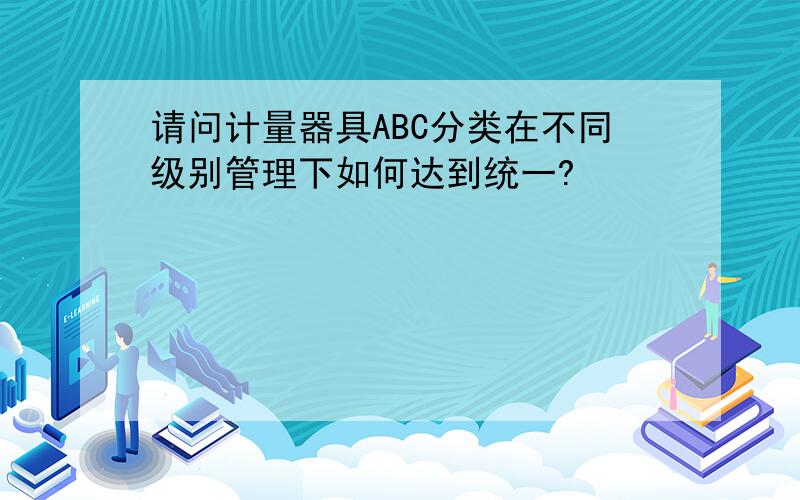 请问计量器具ABC分类在不同级别管理下如何达到统一?