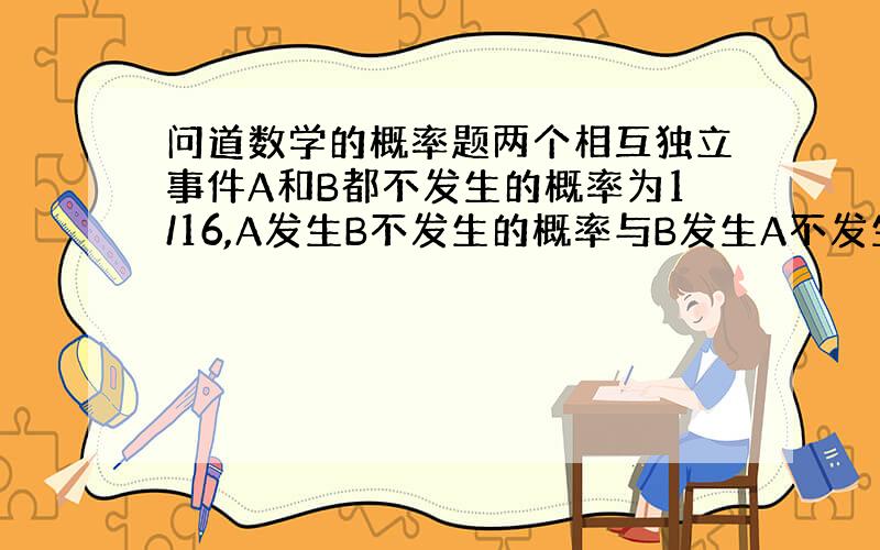 问道数学的概率题两个相互独立事件A和B都不发生的概率为1/16,A发生B不发生的概率与B发生A不发生的概率相同,则事件A