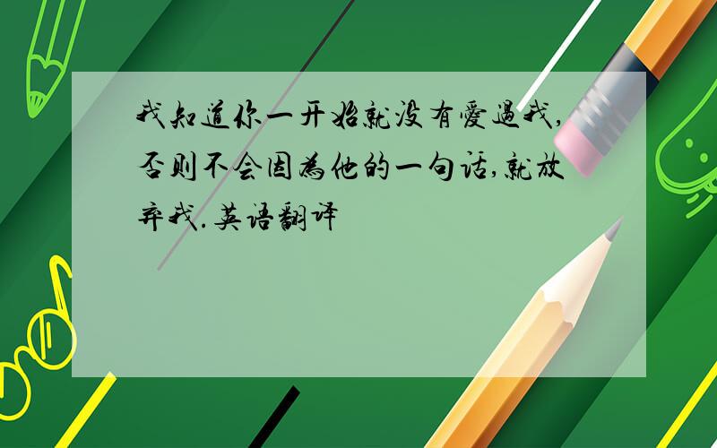 我知道你一开始就没有爱过我,否则不会因为他的一句话,就放弃我.英语翻译