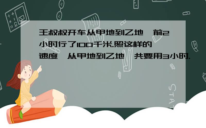 王叔叔开车从甲地到乙地,前2小时行了100千米.照这样的速度,从甲地到乙地一共要用3小时.