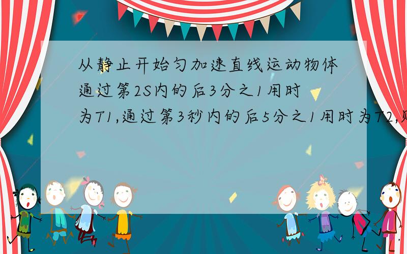 从静止开始匀加速直线运动物体通过第2S内的后3分之1用时为T1,通过第3秒内的后5分之1用时为T2,则T1比T2为