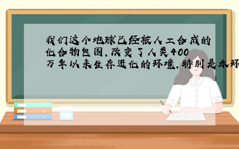 我们这个地球己经被人工合成的化合物包围,改变了人类400万年以来生存进化的环境,特别是水环境被大量的有毒有害的化学物质所