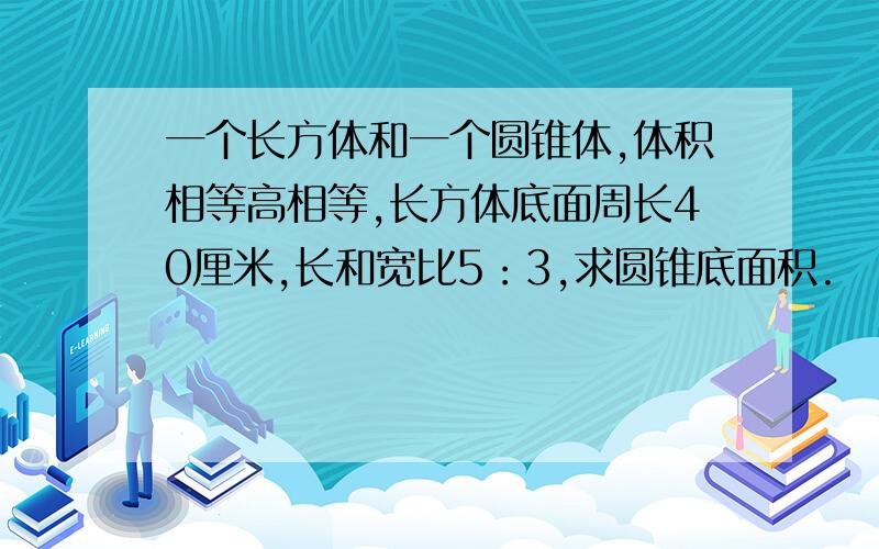 一个长方体和一个圆锥体,体积相等高相等,长方体底面周长40厘米,长和宽比5：3,求圆锥底面积.