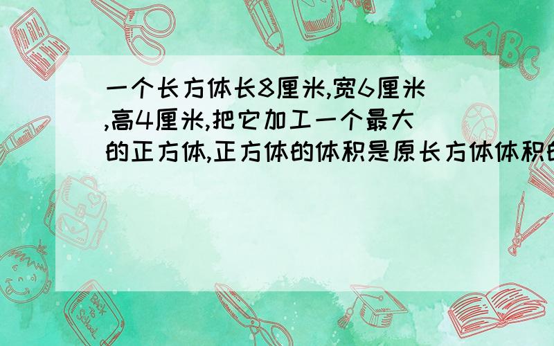 一个长方体长8厘米,宽6厘米,高4厘米,把它加工一个最大的正方体,正方体的体积是原长方体体积的百分之几