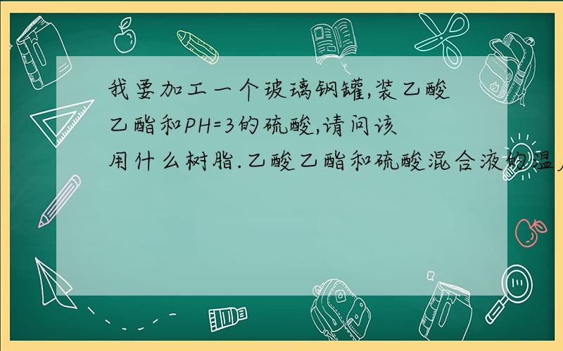 我要加工一个玻璃钢罐,装乙酸乙酯和PH=3的硫酸,请问该用什么树脂.乙酸乙酯和硫酸混合液的温度为95度