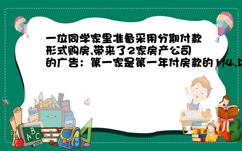 一位同学家里准备采用分期付款形式购房,带来了2家房产公司的广告：第一家是第一年付房款的1/4,以后每年