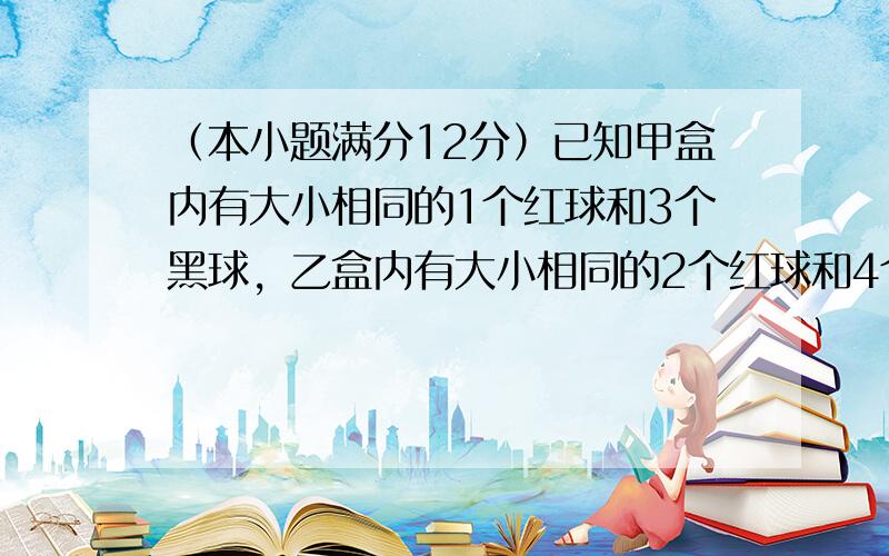 （本小题满分12分）已知甲盒内有大小相同的1个红球和3个黑球，乙盒内有大小相同的2个红球和4个黑球，现从甲、乙两个盒内各