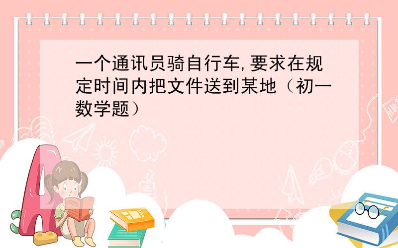 一个通讯员骑自行车,要求在规定时间内把文件送到某地（初一数学题）