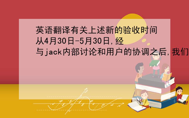 英语翻译有关上述新的验收时间从4月30日-5月30日,经与jack内部讨论和用户的协调之后,我们都一致同意代表团应尽快前