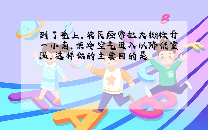 到了晚上,农民经常把大棚掀开一小角,使冷空气进入以降低室温,这样做的主要目的是