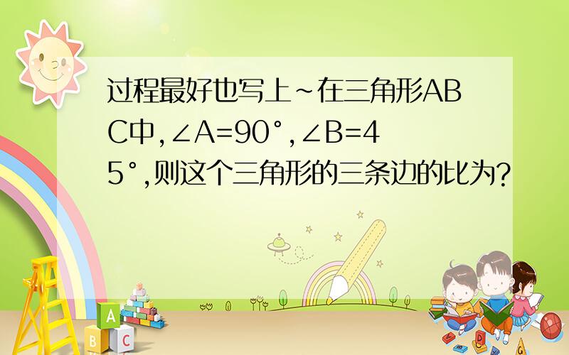 过程最好也写上~在三角形ABC中,∠A=90°,∠B=45°,则这个三角形的三条边的比为?