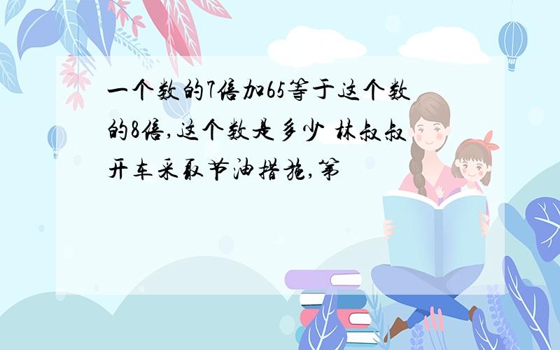 一个数的7倍加65等于这个数的8倍,这个数是多少 林叔叔开车采取节油措施,第